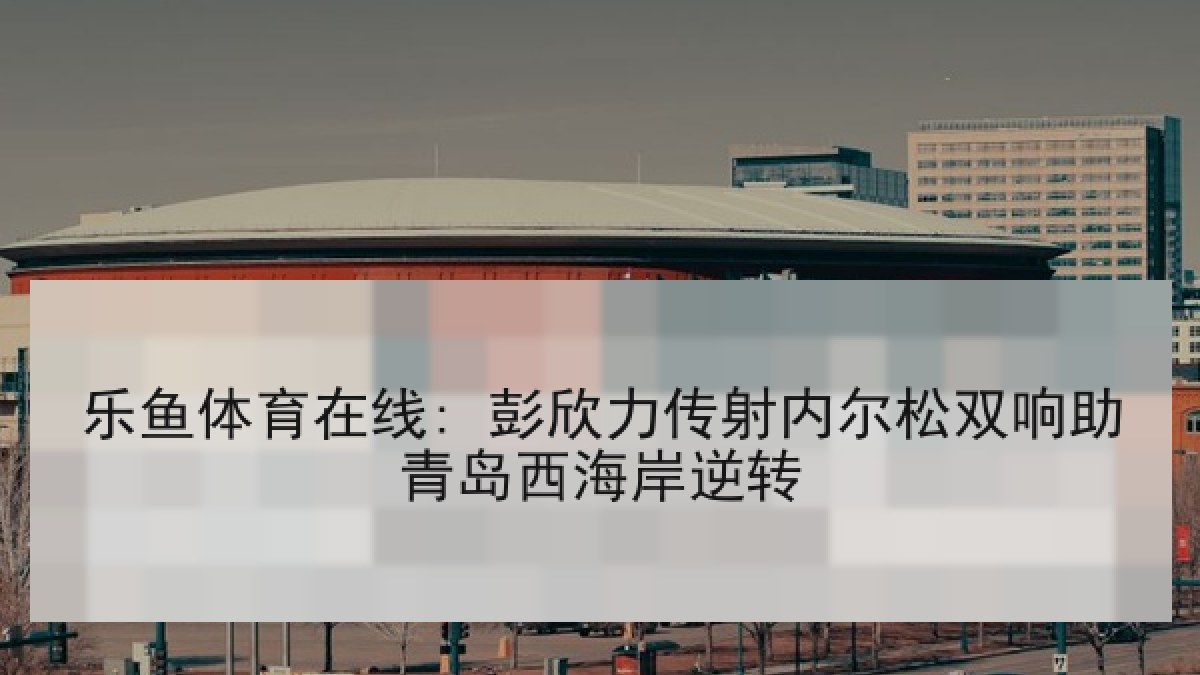 乐鱼体育在线: 彭欣力传射内尔松双响助青岛西海岸逆转