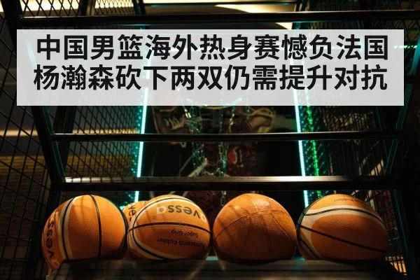 中国男篮海外热身赛憾负法国 杨瀚森砍下两双仍需提升对抗