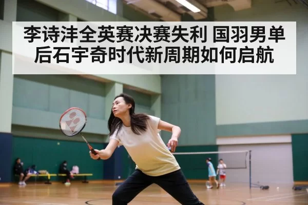 李诗沣全英赛决赛失利 国羽男单后石宇奇时代新周期如何启航